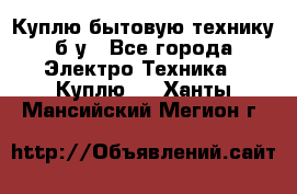 Куплю бытовую технику б/у - Все города Электро-Техника » Куплю   . Ханты-Мансийский,Мегион г.